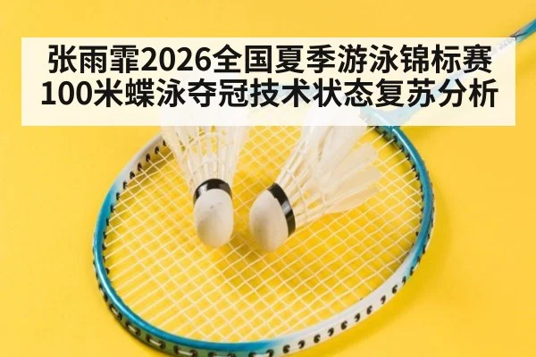 张雨霏2026全国夏季游泳锦标赛100米蝶泳夺冠技术状态复苏分析