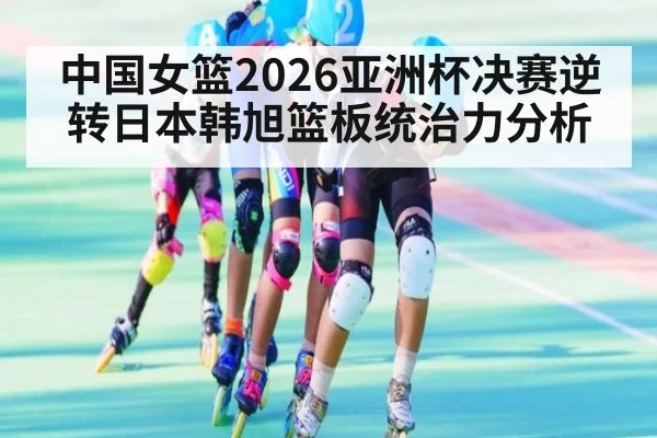 中国女篮2026亚洲杯决赛逆转日本韩旭篮板统治力分析