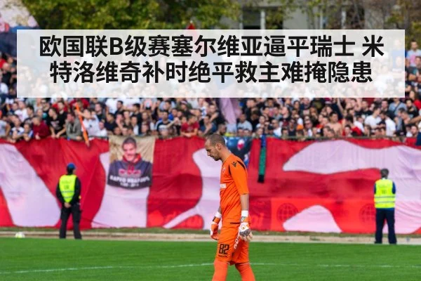 欧国联B级赛塞尔维亚逼平瑞士 米特洛维奇补时绝平救主难掩隐患