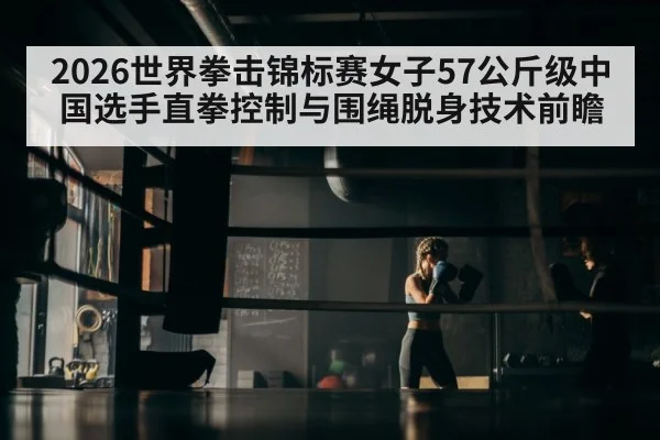 2026世界拳击锦标赛女子57公斤级中国选手直拳控制与围绳脱身技术前瞻